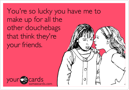 You're so lucky you have me to make up for all the
other douchebags
that think they're
your friends.