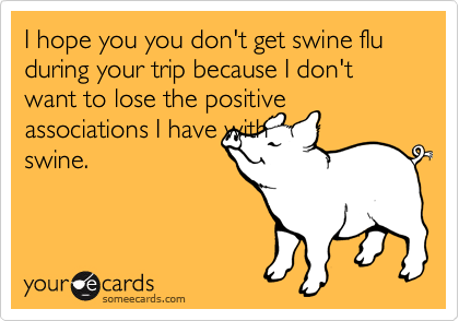 I hope you you don't get swine flu during your trip because I don't want to lose the positive associations I have with
swine.