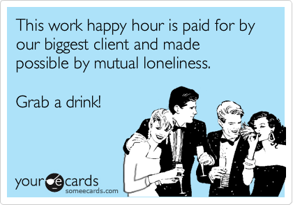 This work happy hour is paid for by our biggest client and made possible by mutual loneliness.
Grab a drink!