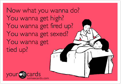 Now what you wanna do?
You wanna get high?
You wanna get fired up?
You wanna get sexed?
You wanna get
tied up?