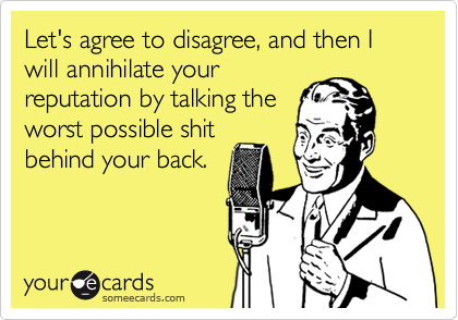 Let's agree to disagree, and then I will annihilate your
reputation by talking the
worst possible shit
behind your back.