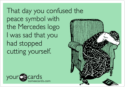 That day you confused the
peace symbol with
the Mercedes logo
I was sad that you
had stopped
cutting yourself.