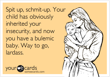 Spit up, schmit-up. Your
child has obviously
inherited your
insecurity, and now
you have a bulemic
baby. Way to go,
lardass.