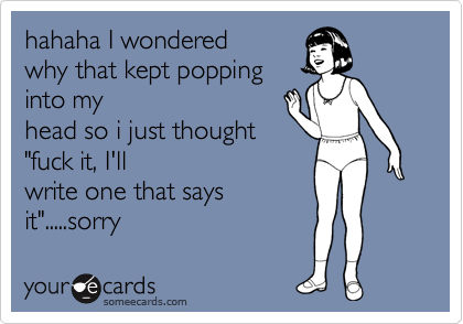 hahaha I wondered
why that kept popping
into my
head so i just thought
"fuck it, I'll
write one that says
it".....sorry