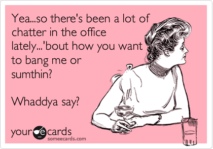 Yea...so there's been a lot of
chatter in the office
lately...'bout how you want
to bang me or
sumthin?
Whaddya say?