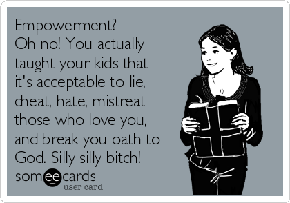 Empowerment?
Oh no! You actually
taught your kids that
it's acceptable to lie,
cheat, hate, mistreat
those who love you,
and break you oath to
God. Silly silly bitch!