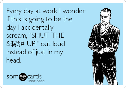 Every day at work I wonder
if this is going to be the
day I accidentally
scream, "SHUT THE
&$@# UP!" out loud
instead of just in my
head.