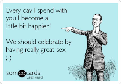 Every day I spend with
you I become a
little bit happier!!
We should celebrate by
having really great sex
;-)