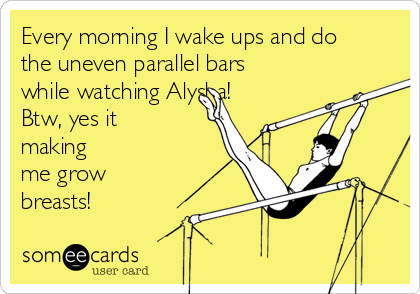 Every morning I wake ups and do
the uneven parallel bars
while watching Alysha!
Btw, yes it
making
me grow
breasts!