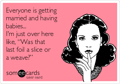 Everyone is getting
married and having
babies...
I'm just over here
like, “Was that
last foil a slice or
a weave?”