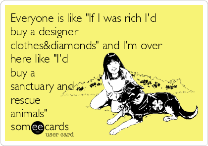Everyone is like "If I was rich I'd
buy a designer
clothes&diamonds" and I'm over
here like "I'd
buy a
sanctuary and
rescue
animals"