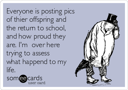 Everyone is posting pics
of thier offspring and
the return to school,
and how proud they
are. I'm over here
trying to assess
what happend to my
life.