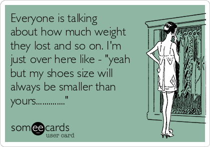 Everyone is talking
about how much weight
they lost and so on. I'm
just over here like - "yeah
but my shoes size will
always be smaller than
yours.............."