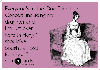 Everyone's at the One Direction
Concert, including my
daughter and
I'm just over
here thinking "I
should've
bought a ticket
for myself"