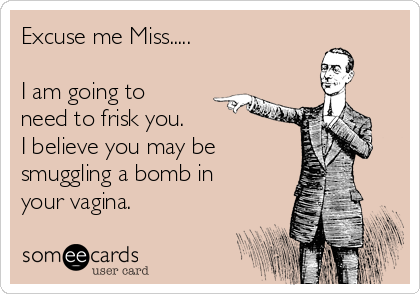 Excuse me Miss.....
I am going to
need to frisk you.
I believe you may be
smuggling a bomb in
your vagina.