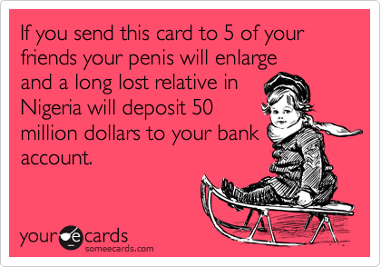 If you send this card to 5 of your friends your penis will enlarge
and a long lost relative in
Nigeria will deposit 50
million dollars to your bank
account.