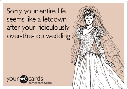 Sorry your entire life seems like a letdown after your ridiculously over-the-top wedding.