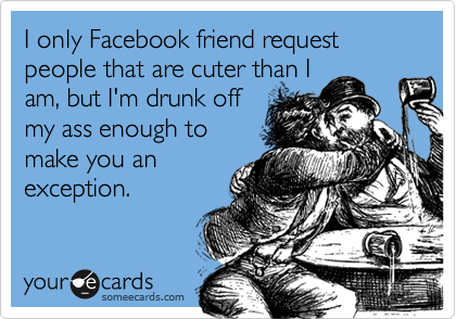 I only Facebook friend request people that are cuter than I
am, but I'm drunk off
my ass enough to
make you an
exception.