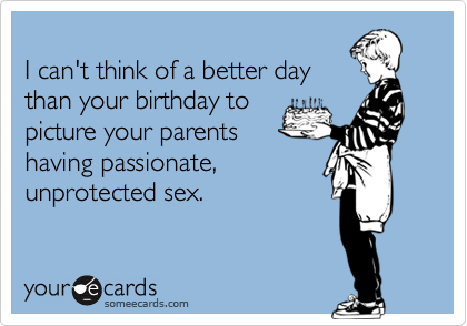 I can't think of a better day
than your birthday to
picture your parents
having passionate,
unprotected sex.
