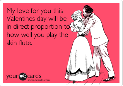 My love for you this
Valentines day will be
in direct proportion to
how well you play the
skin flute.
