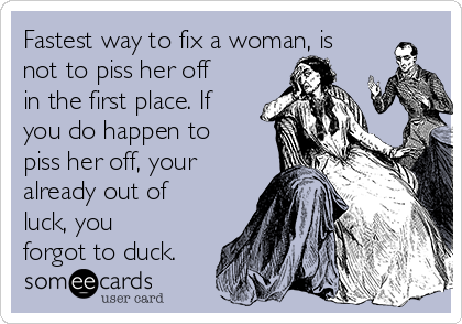 Fastest way to fix a woman, is
not to piss her off
in the first place. If
you do happen to
piss her off, your
already out of
luck, you
forgot to duck.