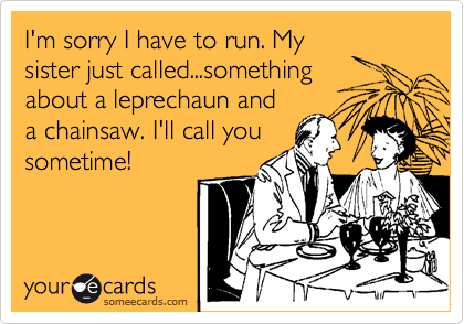 I'm sorry I have to run. My
sister just called...something
about a leprechaun and
a chainsaw. I'll call you
sometime!