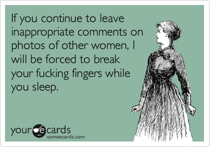 If you continue to leave
inappropriate comments on
photos of other women, I
will be forced to break
your fucking fingers while
you sleep.