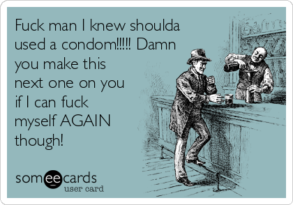 Fuck man I knew shoulda
used a condom!!!!! Damn
you make this
next one on you
if I can fuck
myself AGAIN
though!
