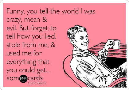 Funny, you tell the world I was
crazy, mean &
evil. But forget to
tell how you lied,
stole from me, &
used me for
everything that
you could get...