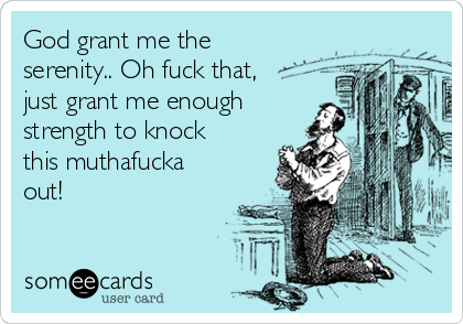 God grant me the
serenity.. Oh fuck that,
just grant me enough
strength to knock
this muthafucka
out!