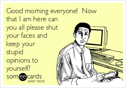 Good morning everyone! Now
that I am here can
you all please shut
your faces and
keep your
stupid
opinions to
yourself?