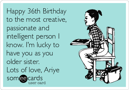 Happy 36th Birthday
to the most creative,
passionate and
intelligent person I
know. I'm lucky to
have you as you
older sister.
Lots of love, Ariye