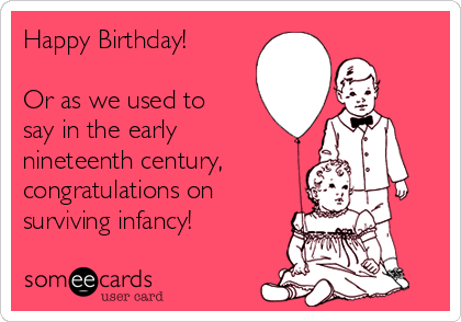 Happy Birthday!
Or as we used to
say in the early
nineteenth century,
congratulations on
surviving infancy!