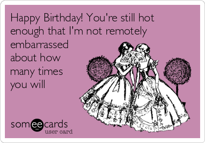 Happy Birthday! You're still hot
enough that I'm not remotely
embarrassed
about how
many times
you will