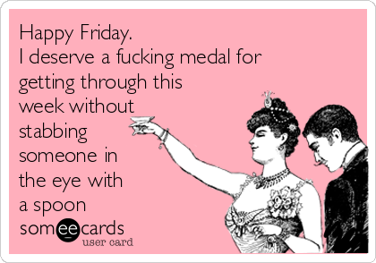 Happy Friday.
I deserve a fucking medal for
getting through this
week without
stabbing
someone in
the eye with
a spoon