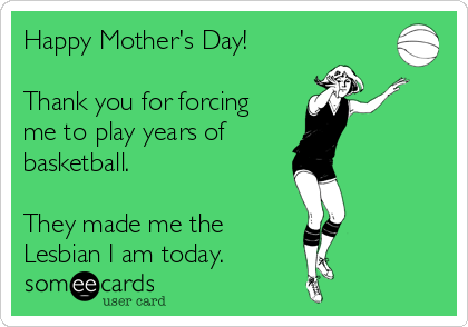 Happy Mother's Day!
Thank you for forcing
me to play years of
basketball.
They made me the
Lesbian I am today.