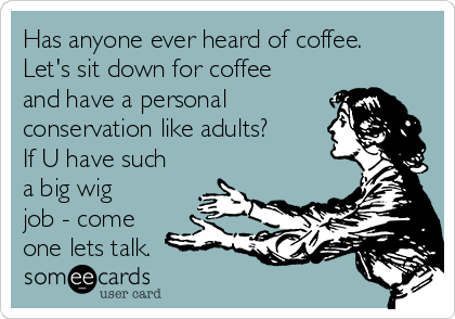 Has anyone ever heard of coffee.
Let's sit down for coffee
and have a personal
conservation like adults?
If U have such
a big wig
job - come
one lets talk.