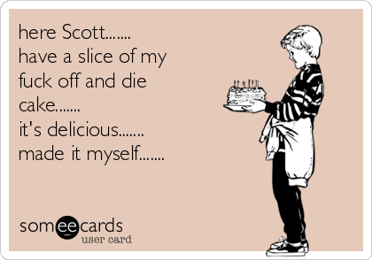 here Scott.......
have a slice of my
fuck off and die
cake.......
it's delicious.......
made it myself.......