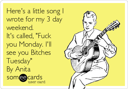 Here's a little song I
wrote for my 3 day
weekend.
It's called, "Fuck
you Monday. I'll
see you Bitches
Tuesday"
By Anita