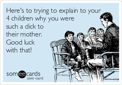 Here's to trying to explain to your
4 children why you were
such a dick to
their mother.
Good luck
with that!
