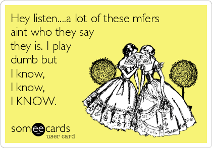 Hey listen....a lot of these mfers
aint who they say
they is. I play
dumb but
I know,
I know,
I KNOW.