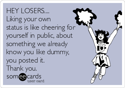 HEY LOSERS....
Liking your own
status is like cheering for
yourself in public, about
something we already
know you like dummy,
you posted it.
Thank you.