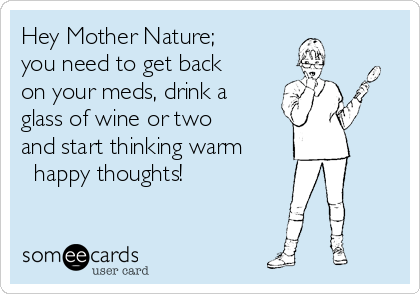 Hey Mother Nature;
you need to get back
on your meds, drink a
glass of wine or two
and start thinking warm
happy thoughts!