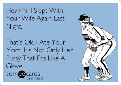 Hey Phil I Slept With
Your Wife Again Last
Night.
That's Ok. I Ate Your
Mom. It's Not Only Her
Pussy That Fits Like A
Glove.