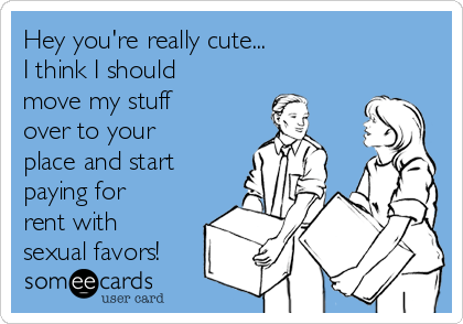 Hey you're really cute...
I think I should
move my stuff
over to your
place and start
paying for
rent with
sexual favors!