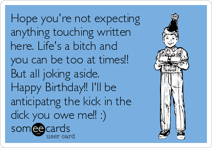 Hope you're not expecting
anything touching written
here. Life's a bitch and
you can be too at times!!
But all joking aside.
Happy Birthday!! I'll be
anticipatng the kick in the
dick you owe me!! :)