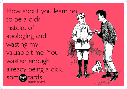 How about you learn not
to be a dick
instead of
apologIng and
wasting my
valuable time. You
wasted enough
already being a dick.