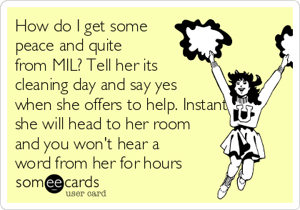 How do I get some
peace and quite
from MIL? Tell her its
cleaning day and say yes
when she offers to help. Instantly
she will head to her room
and you won't hear a
word from her for hours