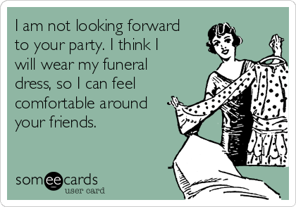 I am not looking forward
to your party. I think I
will wear my funeral
dress, so I can feel
comfortable around
your friends.