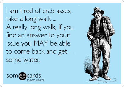 I am tired of crab asses,
take a long walk ...
A really long walk, if you
find an answer to your
issue you MAY be able
to come back and get
some water.